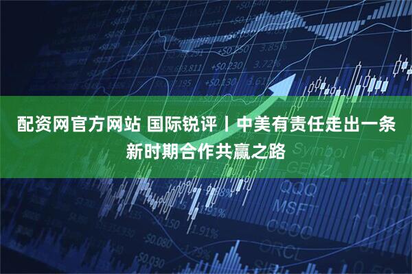 配资网官方网站 国际锐评丨中美有责任走出一条新时期合作共赢之路