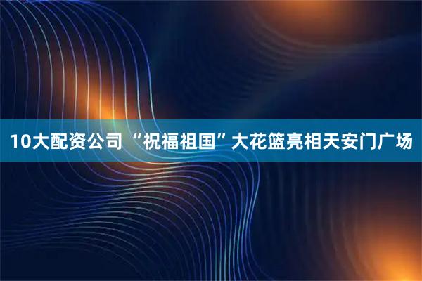 10大配资公司 “祝福祖国”大花篮亮相天安门广场