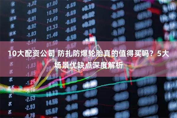 10大配资公司 防扎防爆轮胎真的值得买吗？5大场景优缺点深度解析