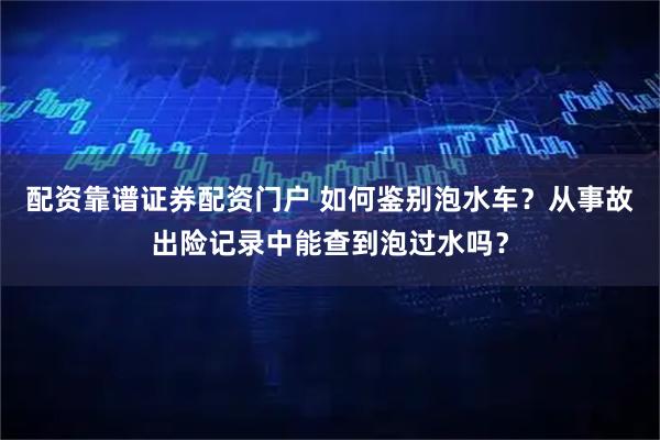 配资靠谱证券配资门户 如何鉴别泡水车？从事故出险记录中能查到泡过水吗？
