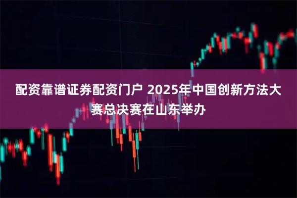 配资靠谱证券配资门户 2025年中国创新方法大赛总决赛在山东举办