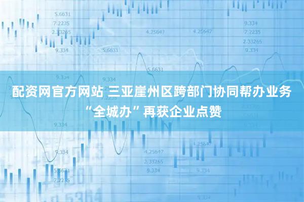 配资网官方网站 三亚崖州区跨部门协同帮办业务“全城办”再获企业点赞