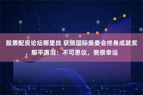股票配资论坛哪里找 获颁国际奥委会终身成就奖，郎平落泪：不可思议，我很幸运