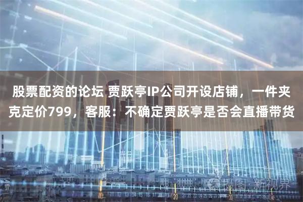 股票配资的论坛 贾跃亭IP公司开设店铺，一件夹克定价799，客服：不确定贾跃亭是否会直播带货
