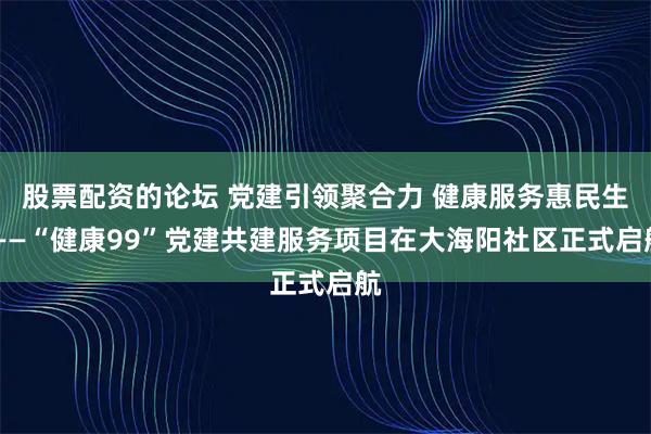 股票配资的论坛 党建引领聚合力 健康服务惠民生 ——“健康99”党建共建服务项目在大海阳社区正式启航