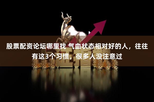 股票配资论坛哪里找 气血状态相对好的人，往往有这3个习惯，很多人没注意过