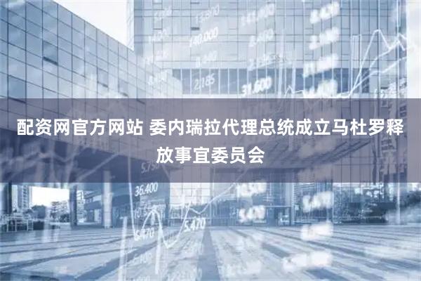 配资网官方网站 委内瑞拉代理总统成立马杜罗释放事宜委员会
