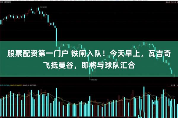 股票配资第一门户 铁闸入队！今天早上，瓦吉奇飞抵曼谷，即将与球队汇合