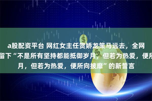 a股配资平台 网红女主任贺娇龙策马远去，全网泪目！她在朋友圈留下“不是所有坚持都能抵御岁月，但若为热爱，便所向披靡”的新誓言