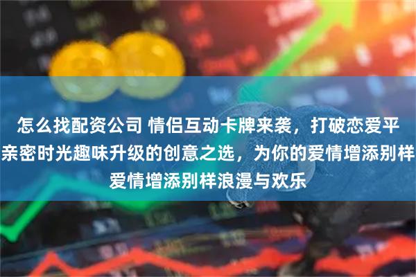 怎么找配资公司 情侣互动卡牌来袭，打破恋爱平淡！它是让亲密时光趣味升级的创意之选，为你的爱情增添别样浪漫与欢乐