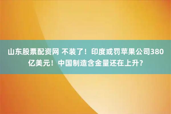 山东股票配资网 不装了！印度或罚苹果公司380亿美元！中国制造含金量还在上升？