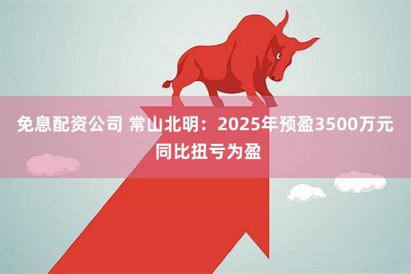 免息配资公司 常山北明：2025年预盈3500万元 同比扭亏为盈