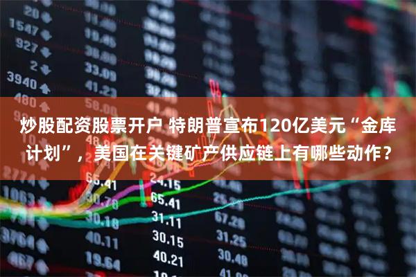 炒股配资股票开户 特朗普宣布120亿美元“金库计划”，美国在关键矿产供应链上有哪些动作？