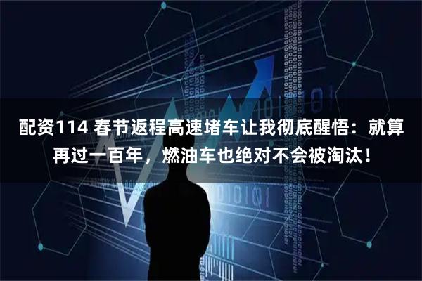 配资114 春节返程高速堵车让我彻底醒悟:就算再过一百年,燃油车也绝对不会被淘汰!