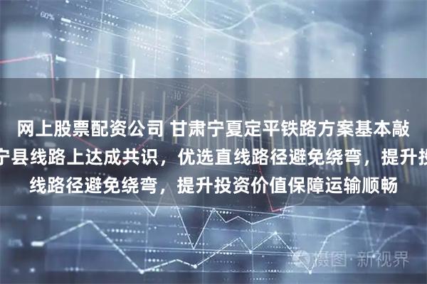 网上股票配资公司 甘肃宁夏定平铁路方案基本敲定，宁夏与甘肃在静宁县线路上达成共识，优选直线路径避免绕弯，提升投资价值保障运输顺畅