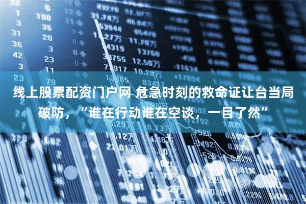 线上股票配资门户网 危急时刻的救命证让台当局破防，“谁在行动谁在空谈，一目了然”
