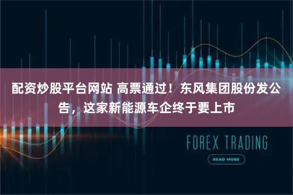 配资炒股平台网站 高票通过!东风集团股份发公告,这家新能源车企终于要上市