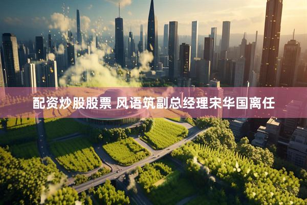 配资炒股股票 风语筑副总经理宋华国离任