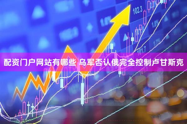 配资门户网站有哪些 乌军否认俄完全控制卢甘斯克
