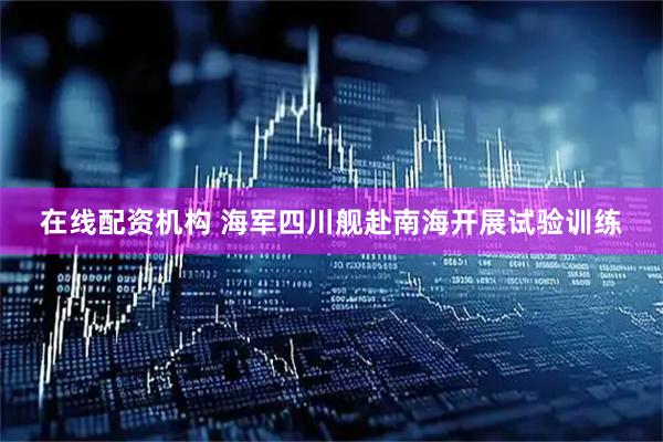 在线配资机构 海军四川舰赴南海开展试验训练